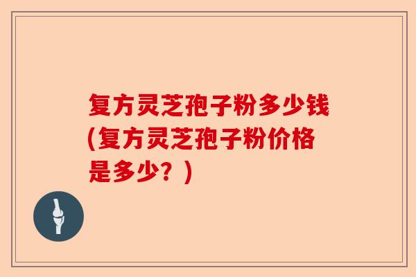 复方灵芝孢子粉多少钱(复方灵芝孢子粉价格是多少？)-第1张图片-卓越灵芝孢子粉