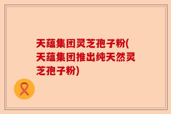 天蕴集团灵芝孢子粉(天蕴集团推出纯天然灵芝孢子粉)-第1张图片-卓越灵芝孢子粉