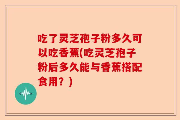 吃了灵芝孢子粉多久可以吃香蕉(吃灵芝孢子粉后多久能与香蕉搭配食用？)-第1张图片-卓越灵芝孢子粉