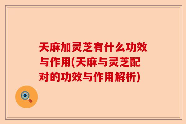 天麻加灵芝有什么功效与作用(天麻与灵芝配对的功效与作用解析)-第1张图片-卓越灵芝孢子粉