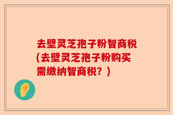 去壁灵芝孢子粉智商税(去壁灵芝孢子粉购买需缴纳智商税？)-第1张图片-卓越灵芝孢子粉
