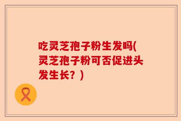 吃灵芝孢子粉生发吗(灵芝孢子粉可否促进头发生长？)-第1张图片-卓越灵芝孢子粉