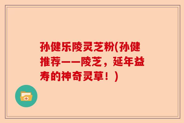 孙健乐陵灵芝粉(孙健推荐——陵芝，延年益寿的神奇灵草！)-第1张图片-卓越灵芝孢子粉
