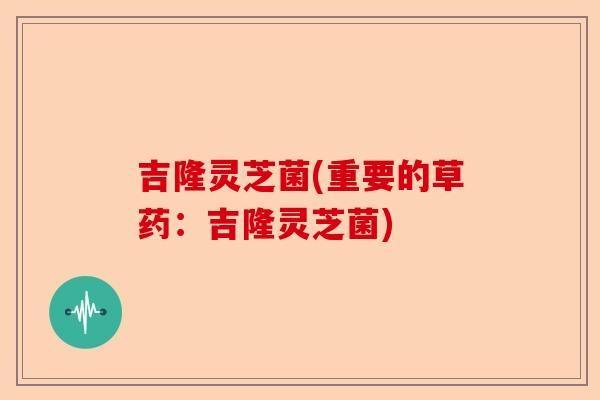 吉隆灵芝菌(重要的草药:吉隆灵芝菌)-第1张图片-卓越灵芝孢子粉 吉隆灵芝菌(重要的草药:吉隆灵芝菌)-第1张图片-卓越灵芝孢子粉