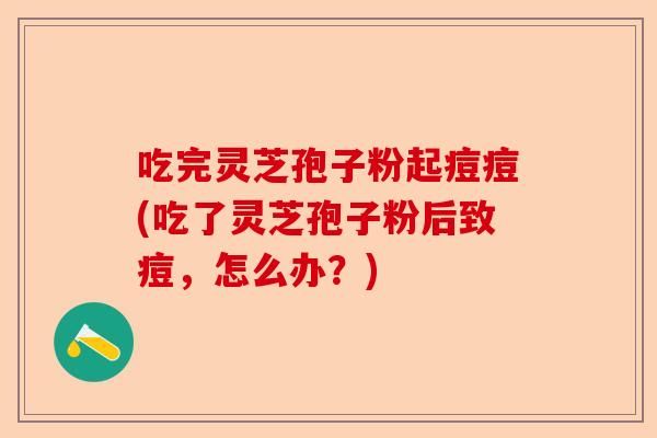 吃完灵芝孢子粉起痘痘(吃了灵芝孢子粉后致痘，怎么办？)-第1张图片-卓越灵芝孢子粉