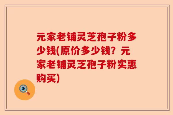 元家老铺灵芝孢子粉多少钱(原价多少钱?元家老铺灵芝孢子粉实惠购买)-第1张图片-卓越灵芝孢子粉 元家老铺灵芝孢子粉多少钱(原价多少钱?元家老铺灵芝孢子粉实惠购买)-第1张图片-卓越灵芝孢子粉