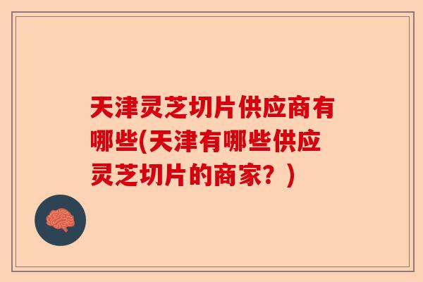 天津灵芝切片供应商有哪些(天津有哪些供应灵芝切片的商家？)-第1张图片-卓越灵芝孢子粉