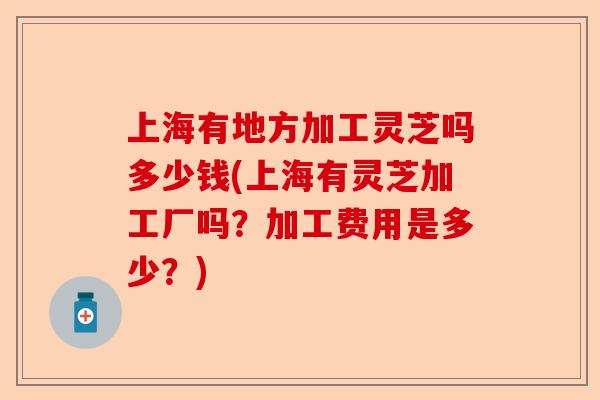 上海有地方加工灵芝吗多少钱(上海有灵芝加工厂吗？加工费用是多少？)-第1张图片-卓越灵芝孢子粉