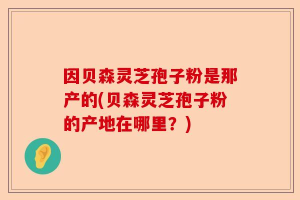 因贝森灵芝孢子粉是那产的(贝森灵芝孢子粉的产地在哪里？)-第1张图片-卓越灵芝孢子粉