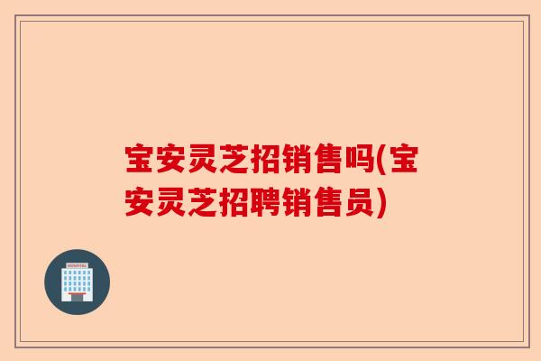 宝安灵芝招销售吗(宝安灵芝招聘销售员)-第1张图片-卓越灵芝孢子粉 宝安灵芝招销售吗(宝安灵芝招聘销售员)-第1张图片-卓越灵芝孢子粉