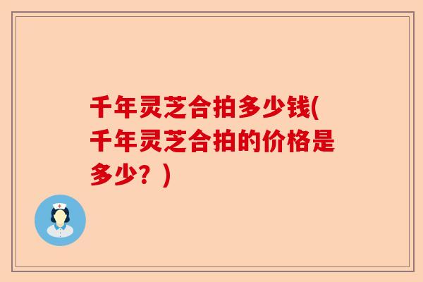 千年灵芝合拍多少钱(千年灵芝合拍的价格是多少？)-第1张图片-卓越灵芝孢子粉