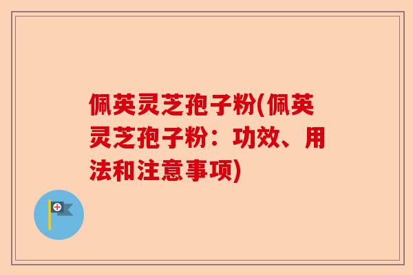佩英灵芝孢子粉(佩英灵芝孢子粉：功效、用法和注意事项)-第1张图片-卓越灵芝孢子粉