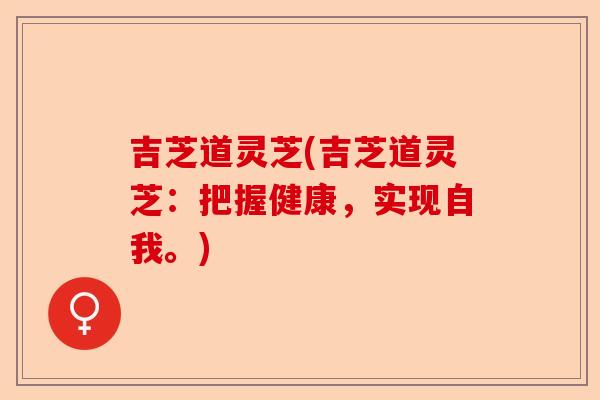 吉芝道灵芝(吉芝道灵芝:把握健康,实现自我。)-第1张图片-卓越灵芝孢子粉 吉芝道灵芝(吉芝道灵芝:把握健康,实现自我。)-第1张图片-卓越灵芝孢子粉