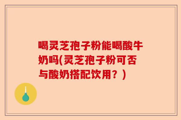 喝灵芝孢子粉能喝酸牛奶吗(灵芝孢子粉可否与酸奶搭配饮用?)-第1张图片-卓越灵芝孢子粉 喝灵芝孢子粉能喝酸牛奶吗(灵芝孢子粉可否与酸奶搭配饮用?)-第1张图片-卓越灵芝孢子粉
