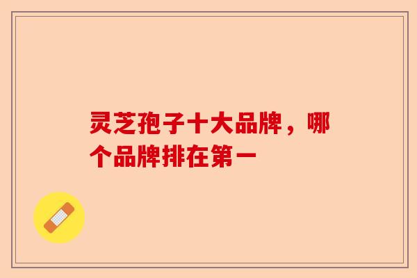 灵芝孢子十大品牌，哪个品牌排在第一-第1张图片-卓越灵芝孢子粉