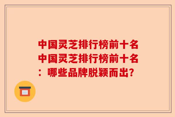中国灵芝排行榜前十名中国灵芝排行榜前十名:哪些品牌脱颖而出?-第1张图片-卓越灵芝孢子粉 中国灵芝排行榜前十名中国灵芝排行榜前十名:哪些品牌脱颖而出?-第1张图片-卓越灵芝孢子粉