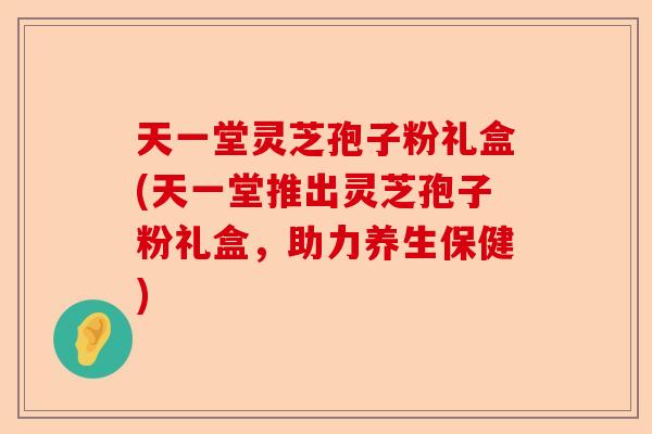 天一堂灵芝孢子粉礼盒(天一堂推出灵芝孢子粉礼盒,助力养生保健)-第1张图片-卓越灵芝孢子粉 天一堂灵芝孢子粉礼盒(天一堂推出灵芝孢子粉礼盒,助力养生保健)-第1张图片-卓越灵芝孢子粉