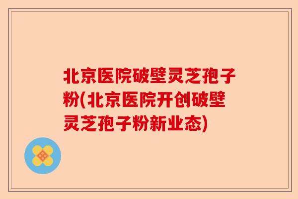 北京医院破壁灵芝孢子粉(北京医院开创破壁灵芝孢子粉新业态)-第1张图片-卓越灵芝孢子粉 北京医院破壁灵芝孢子粉(北京医院开创破壁灵芝孢子粉新业态)-第1张图片-卓越灵芝孢子粉