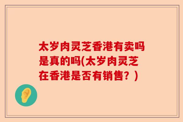 太岁肉灵芝香港有卖吗是真的吗(太岁肉灵芝在香港是否有销售？)-第1张图片-卓越灵芝孢子粉