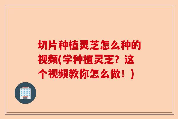 切片种植灵芝怎么种的视频(学种植灵芝？这个视频教你怎么做！)-第1张图片-卓越灵芝孢子粉