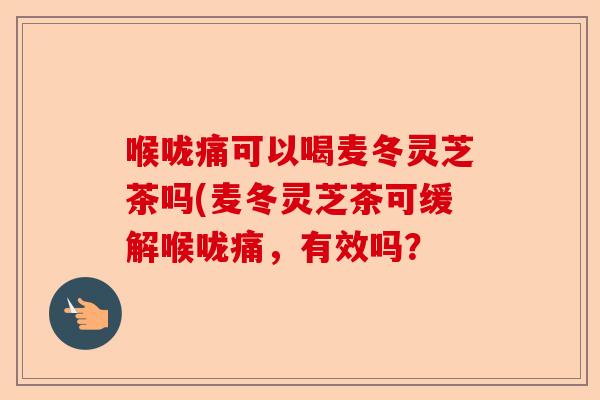 喉咙痛可以喝麦冬灵芝茶吗(麦冬灵芝茶可缓解喉咙痛，有效吗？-第1张图片-卓越灵芝孢子粉