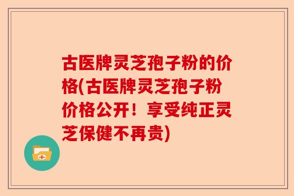 古医牌灵芝孢子粉的价格(古医牌灵芝孢子粉价格公开!享受纯正灵芝保健不再贵)-第1张图片-卓越灵芝孢子粉 古医牌灵芝孢子粉的价格(古医牌灵芝孢子粉价格公开!享受纯正灵芝保健不再贵)-第1张图片-卓越灵芝孢子粉