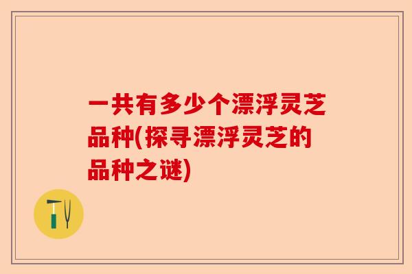 一共有多少个漂浮灵芝品种(探寻漂浮灵芝的品种之谜)-第1张图片-卓越灵芝孢子粉