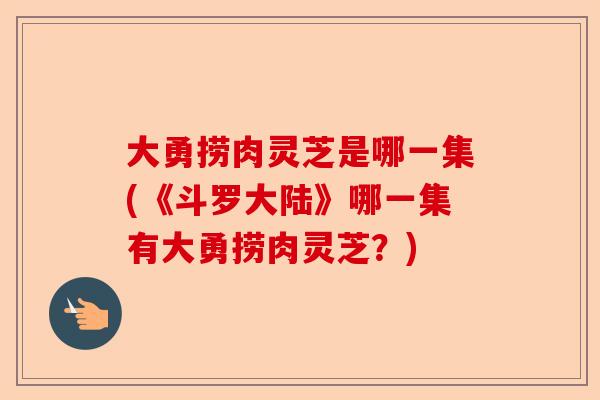 大勇捞肉灵芝是哪一集(《斗罗大陆》哪一集有大勇捞肉灵芝?)-第1张图片-卓越灵芝孢子粉 大勇捞肉灵芝是哪一集(《斗罗大陆》哪一集有大勇捞肉灵芝?)-第1张图片-卓越灵芝孢子粉