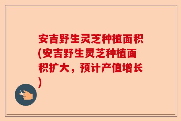 安吉野生灵芝种植面积(安吉野生灵芝种植面积扩大,预计产值增长)-第1张图片-卓越灵芝孢子粉 安吉野生灵芝种植面积(安吉野生灵芝种植面积扩大,预计产值增长)-第1张图片-卓越灵芝孢子粉