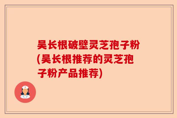 吴长根破壁灵芝孢子粉(吴长根推荐的灵芝孢子粉产品推荐)-第1张图片-卓越灵芝孢子粉 吴长根破壁灵芝孢子粉(吴长根推荐的灵芝孢子粉产品推荐)-第1张图片-卓越灵芝孢子粉