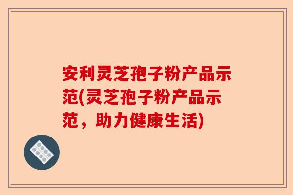 安利灵芝孢子粉产品示范(灵芝孢子粉产品示范,助力健康生活)-第1张图片-卓越灵芝孢子粉 安利灵芝孢子粉产品示范(灵芝孢子粉产品示范,助力健康生活)-第1张图片-卓越灵芝孢子粉