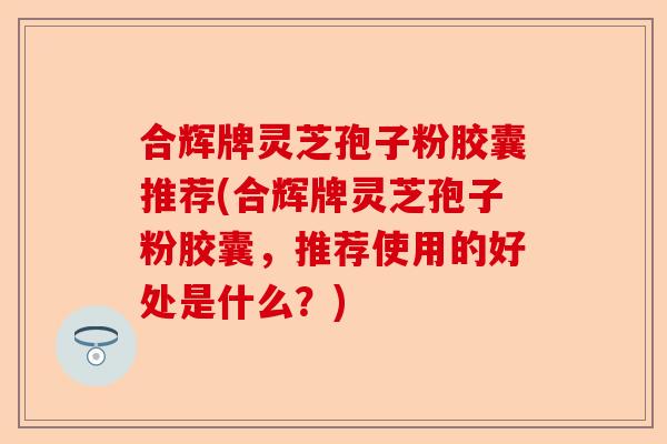 合辉牌灵芝孢子粉胶囊推荐(合辉牌灵芝孢子粉胶囊，推荐使用的好处是什么？)-第1张图片-卓越灵芝孢子粉