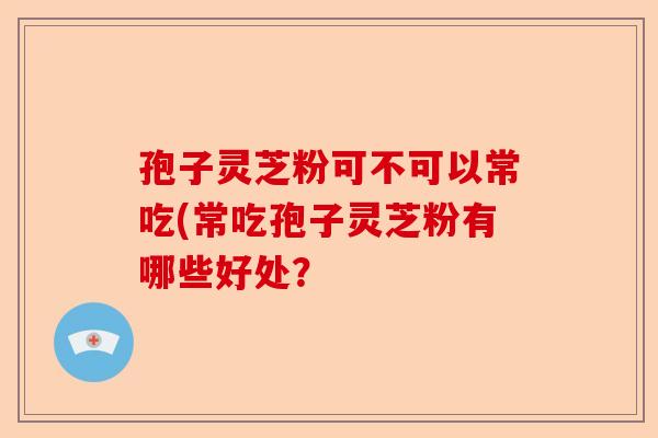 孢子灵芝粉可不可以常吃(常吃孢子灵芝粉有哪些好处?-第1张图片-卓越灵芝孢子粉 孢子灵芝粉可不可以常吃(常吃孢子灵芝粉有哪些好处?-第1张图片-卓越灵芝孢子粉