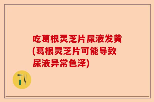 吃葛根灵芝片尿液发黄(葛根灵芝片可能导致尿液异常色泽)-第1张图片-卓越灵芝孢子粉