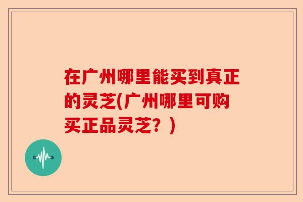 在广州哪里能买到真正的灵芝(广州哪里可购买正品灵芝？)-第1张图片-卓越灵芝孢子粉