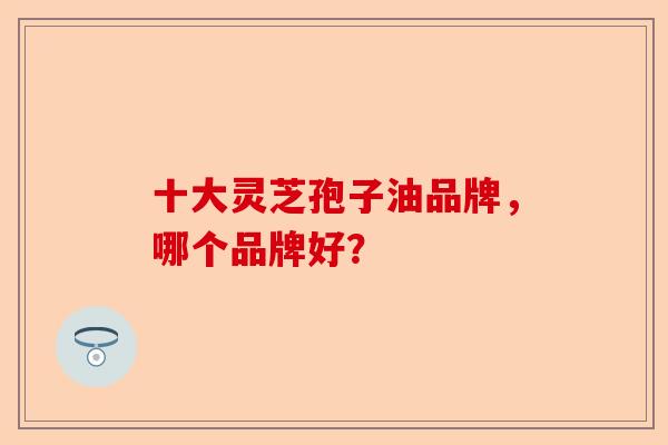 十大灵芝孢子油品牌，哪个品牌好？-第1张图片-卓越灵芝孢子粉