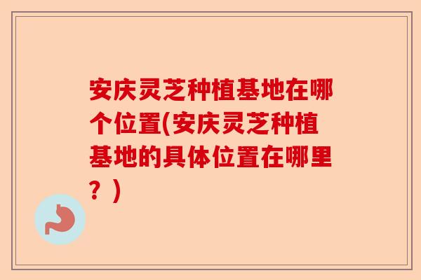 安庆灵芝种植基地在哪个位置(安庆灵芝种植基地的具体位置在哪里？)-第1张图片-卓越灵芝孢子粉