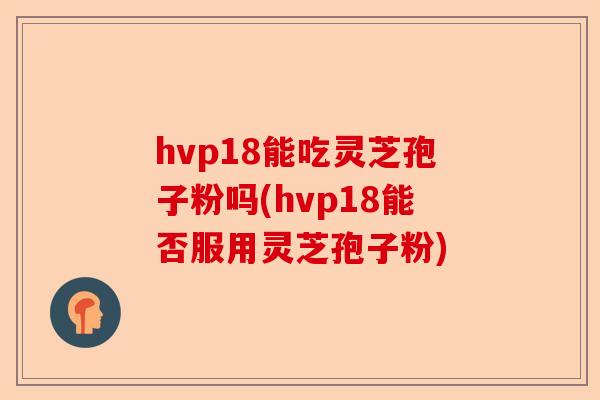hvp18能吃灵芝孢子粉吗(hvp18能否服用灵芝孢子粉)-第1张图片-卓越灵芝孢子粉