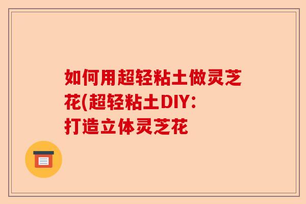 如何用超轻粘土做灵芝花(超轻粘土DIY：打造立体灵芝花-第1张图片-卓越灵芝孢子粉