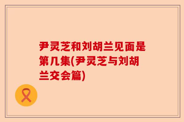 尹灵芝和刘胡兰见面是第几集(尹灵芝与刘胡兰交会篇)-第1张图片-卓越灵芝孢子粉
