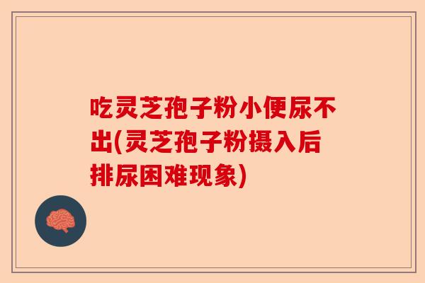 吃灵芝孢子粉小便尿不出(灵芝孢子粉摄入后排尿困难现象)-第1张图片-卓越灵芝孢子粉 吃灵芝孢子粉小便尿不出(灵芝孢子粉摄入后排尿困难现象)-第1张图片-卓越灵芝孢子粉