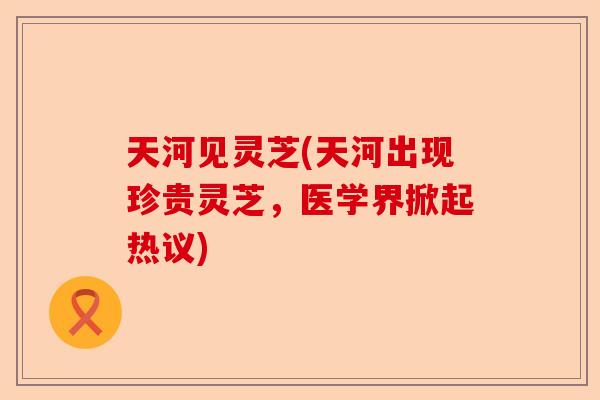 天河见灵芝(天河出现珍贵灵芝,医学界掀起热议)-第1张图片-卓越灵芝孢子粉 天河见灵芝(天河出现珍贵灵芝,医学界掀起热议)-第1张图片-卓越灵芝孢子粉