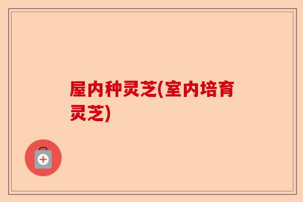 屋内种灵芝(室内培育灵芝)-第1张图片-卓越灵芝孢子粉