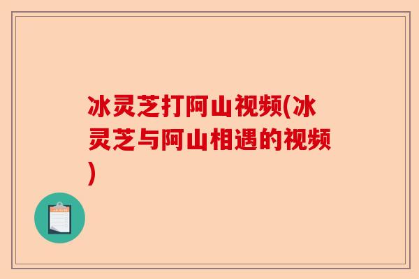 冰灵芝打阿山视频(冰灵芝与阿山相遇的视频)-第1张图片-卓越灵芝孢子粉 冰灵芝打阿山视频(冰灵芝与阿山相遇的视频)-第1张图片-卓越灵芝孢子粉