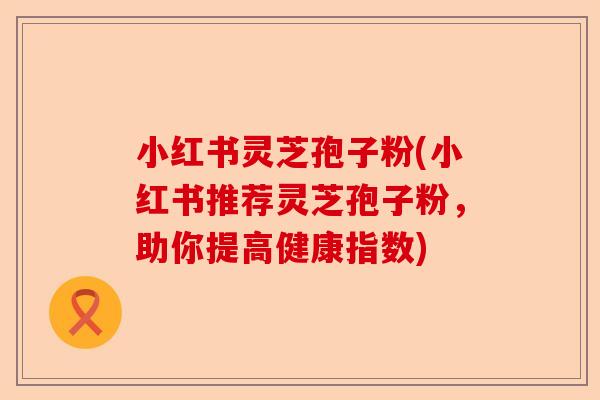 小红书灵芝孢子粉(小红书推荐灵芝孢子粉,助你提高健康指数)-第1张图片-卓越灵芝孢子粉 小红书灵芝孢子粉(小红书推荐灵芝孢子粉,助你提高健康指数)-第1张图片-卓越灵芝孢子粉
