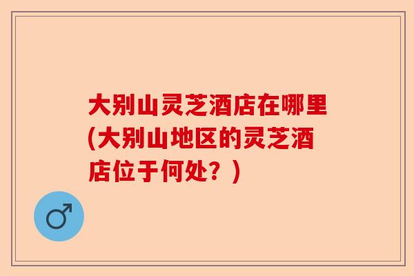 大别山灵芝酒店在哪里(大别山地区的灵芝酒店位于何处?)-第1张图片-卓越灵芝孢子粉 大别山灵芝酒店在哪里(大别山地区的灵芝酒店位于何处?)-第1张图片-卓越灵芝孢子粉
