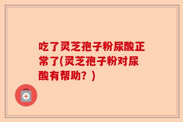 吃了灵芝孢子粉尿酸正常了(灵芝孢子粉对尿酸有帮助?)-第1张图片-卓越灵芝孢子粉 吃了灵芝孢子粉尿酸正常了(灵芝孢子粉对尿酸有帮助?)-第1张图片-卓越灵芝孢子粉