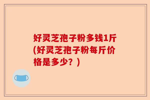 好灵芝孢子粉多钱1斤(好灵芝孢子粉每斤价格是多少?)-第1张图片-卓越灵芝孢子粉 好灵芝孢子粉多钱1斤(好灵芝孢子粉每斤价格是多少?)-第1张图片-卓越灵芝孢子粉