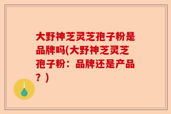 大野神芝灵芝孢子粉是品牌吗(大野神芝灵芝孢子粉：品牌还是产品？)-第1张图片-卓越灵芝孢子粉