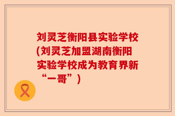 刘灵芝衡阳县实验学校(刘灵芝加盟湖南衡阳实验学校成为教育界新“一哥”)-第1张图片-卓越灵芝孢子粉